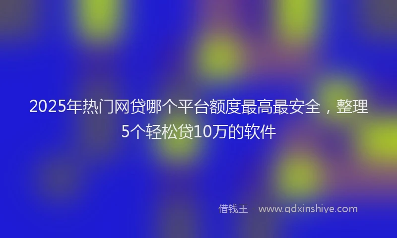 2025年热门网贷哪个平台额度最高最安全，整理5个轻松贷10万的软件
