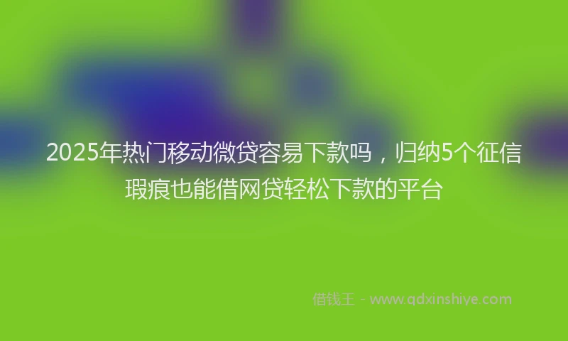 2025年热门移动微贷容易下款吗，归纳5个征信瑕疵也能借网贷轻松下款的平台