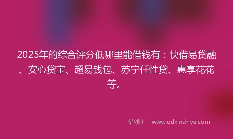 2025年的综合评分低哪里能借钱有:快借易贷融、安心贷宝、超易钱包、苏宁任性贷、惠享花花等。