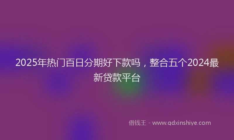 2025年热门百日分期好下款吗，整合五个2024最新贷款平台