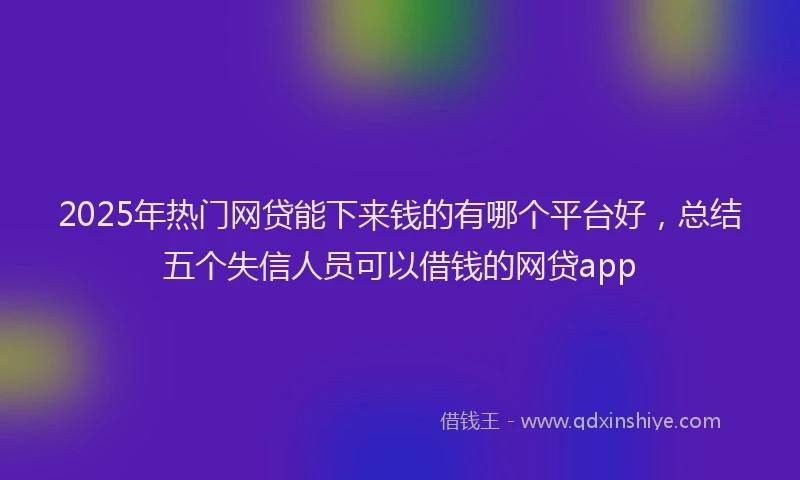 2025年热门网贷能下来钱的有哪个平台好，总结五个失信人员可以借钱的网贷app