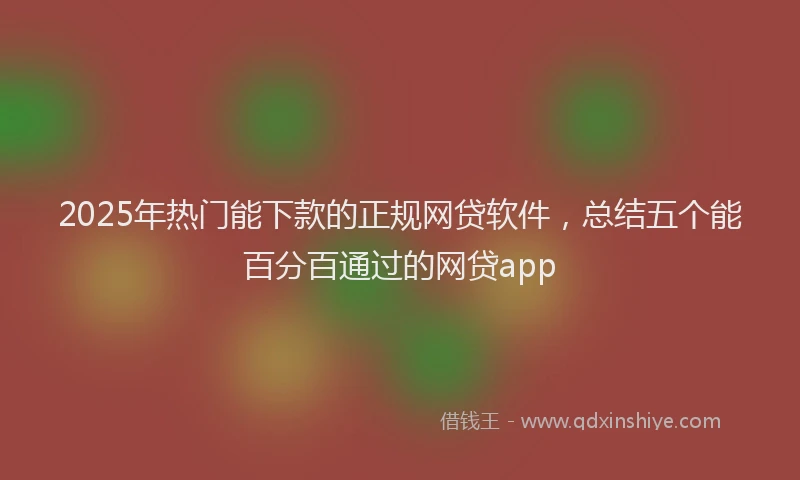 2025年热门能下款的正规网贷软件,总结五个能百分百通过的网贷app