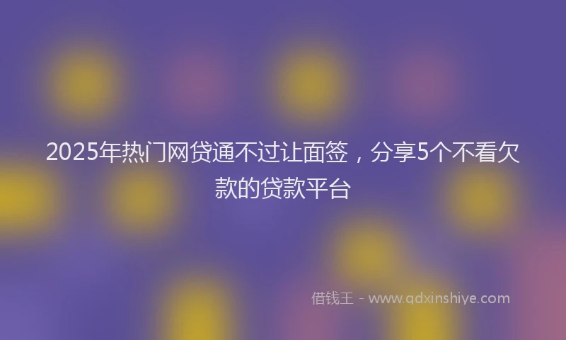2025年热门网贷通不过让面签,分享5个不看欠款的贷款平台