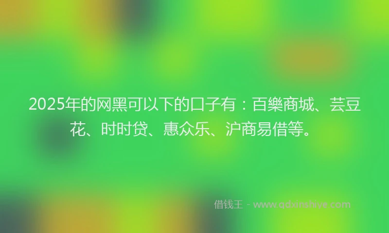 2025年的网黑可以下的口子有:百樂商城、芸豆花、时时贷、惠众乐、沪商易借等。