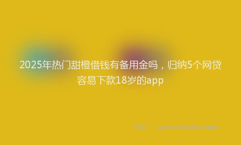 2025年热门甜橙借钱有备用金吗，归纳5个网贷容易下款18岁的app