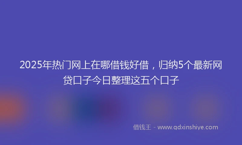 2025年热门网上在哪借钱好借，归纳5个最新网贷口子今日整理这五个口子