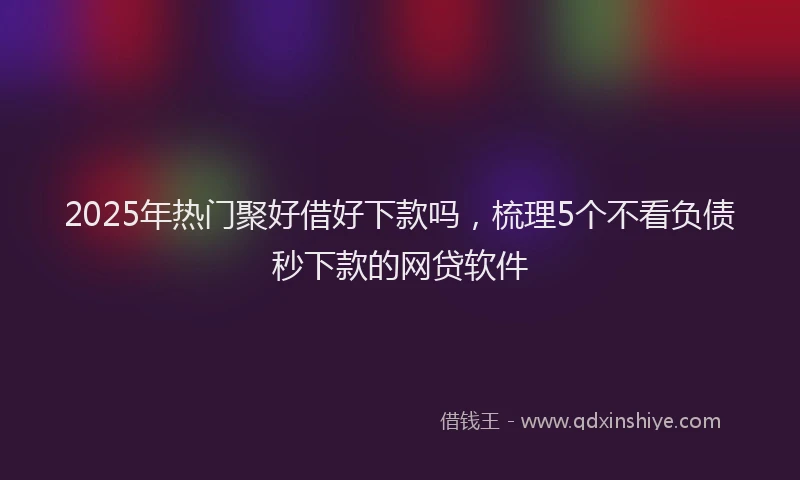 2025年热门聚好借好下款吗，梳理5个不看负债秒下款的网贷软件