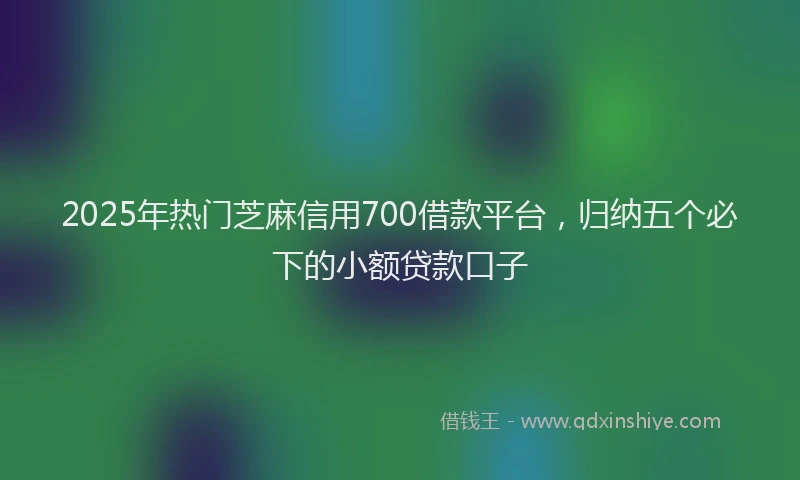 2025年热门芝麻信用700借款平台，归纳五个必下的小额贷款口子