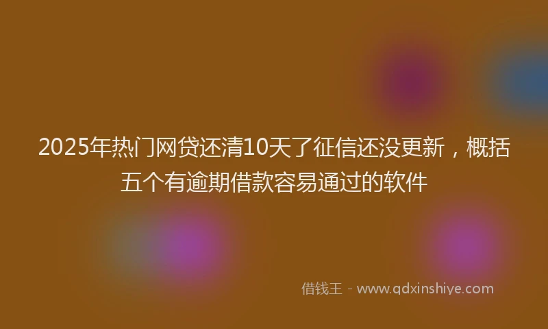 2025年热门网贷还清10天了征信还没更新,概括五个有逾期借款容易通过的软件