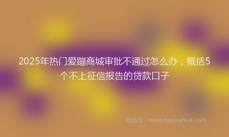 2025年热门爱蹦商城审批不通过怎么办，概括5个不上征信报告的贷款口子