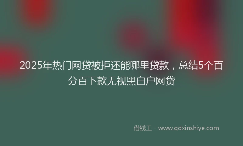 2025年热门网贷被拒还能哪里贷款,总结5个百分百下款无视黑白户网贷
