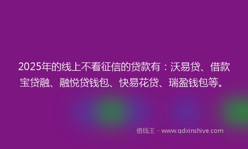 2025年的线上不看征信的贷款有：沃易贷、借款宝贷融、融悦贷钱包、快易花贷、瑞盈钱包等。