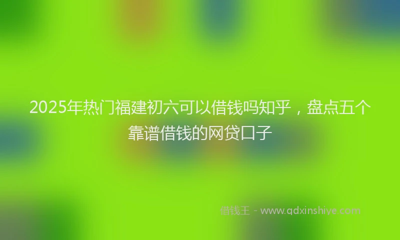 2025年热门福建初六可以借钱吗知乎，盘点五个靠谱借钱的网贷口子