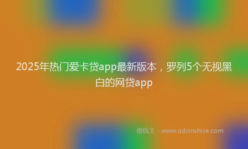 2025年热门爱卡贷app最新版本，罗列5个无视黑白的网贷app