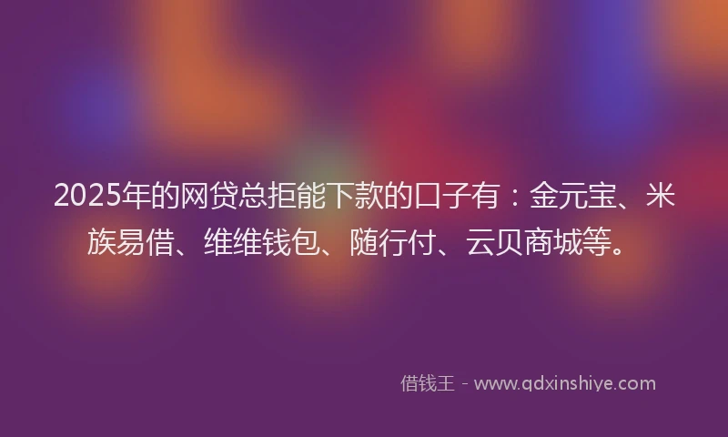 2025年的网贷总拒能下款的口子有:金元宝、米族易借、维维钱包、随行付、云贝商城等。