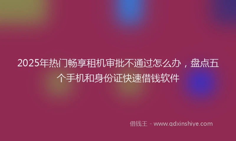 2025年热门畅享租机审批不通过怎么办,盘点五个手机和身份证快速借钱软件