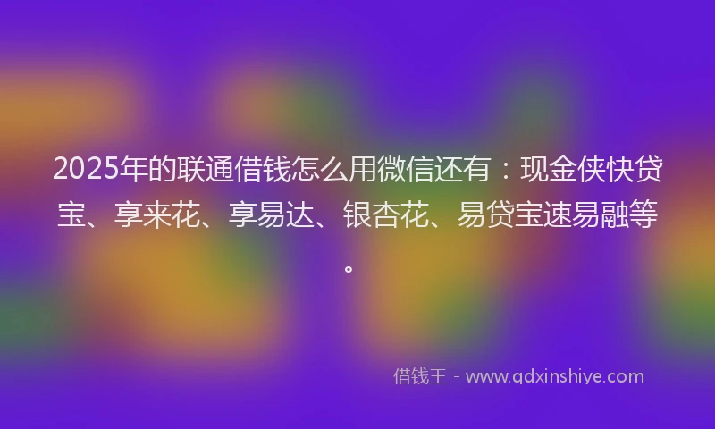 2025年的联通借钱怎么用微信还有：现金侠快贷宝、享来花、享易达、银杏花、易贷宝速易融等。