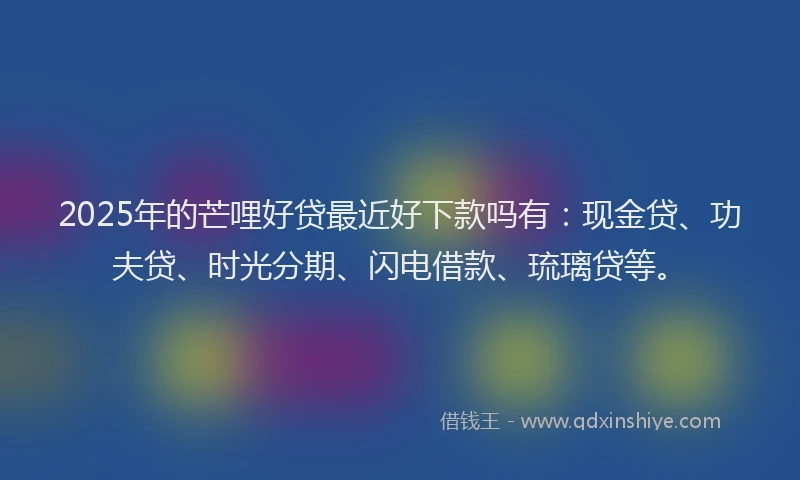 2025年的芒哩好贷最近好下款吗有：现金贷、功夫贷、时光分期、闪电借款、琉璃贷等。