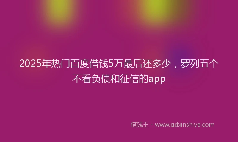 2025年热门百度借钱5万最后还多少，罗列五个不看负债和征信的app