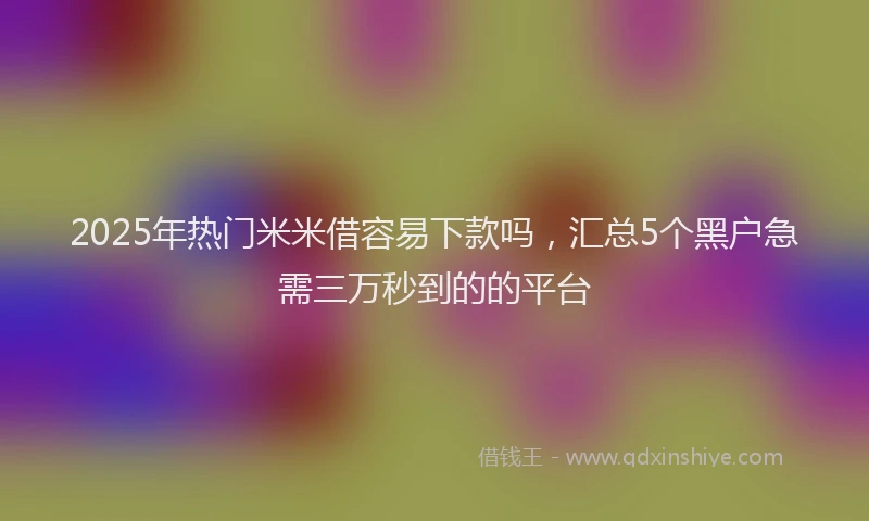 2025年热门米米借容易下款吗，汇总5个黑户急需三万秒到的的平台