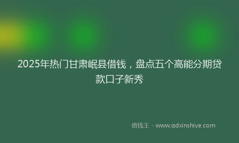 2025年热门甘肃岷县借钱，盘点五个高能分期贷款口子新秀