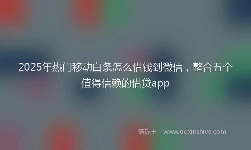 2025年热门移动白条怎么借钱到微信，整合五个值得信赖的借贷app