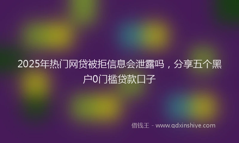 2025年热门网贷被拒信息会泄露吗,分享五个黑户0门槛贷款口子