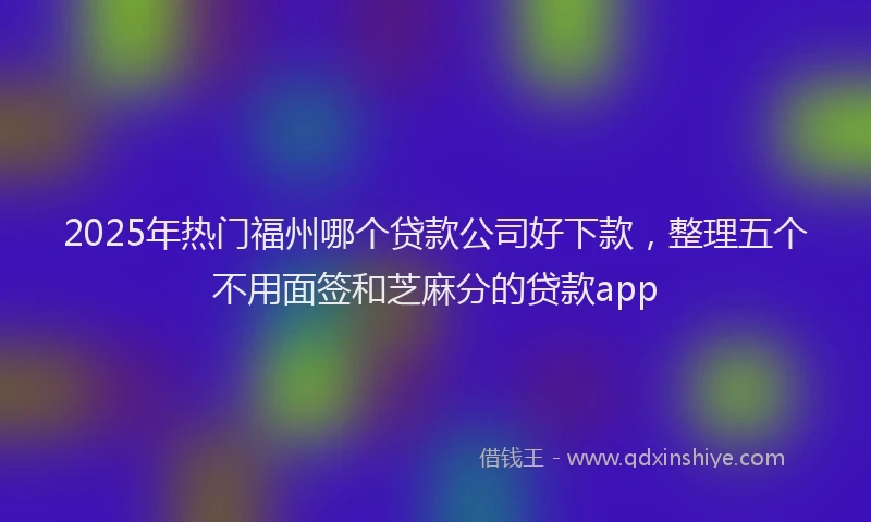 2025年热门福州哪个贷款公司好下款，整理五个不用面签和芝麻分的贷款app