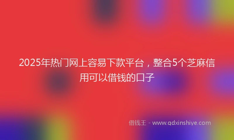 2025年热门网上容易下款平台，整合5个芝麻信用可以借钱的口子