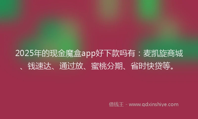 2025年的现金魔盒app好下款吗有：麦凯旋商城、钱速达、通过放、蜜桃分期、省时快贷等。