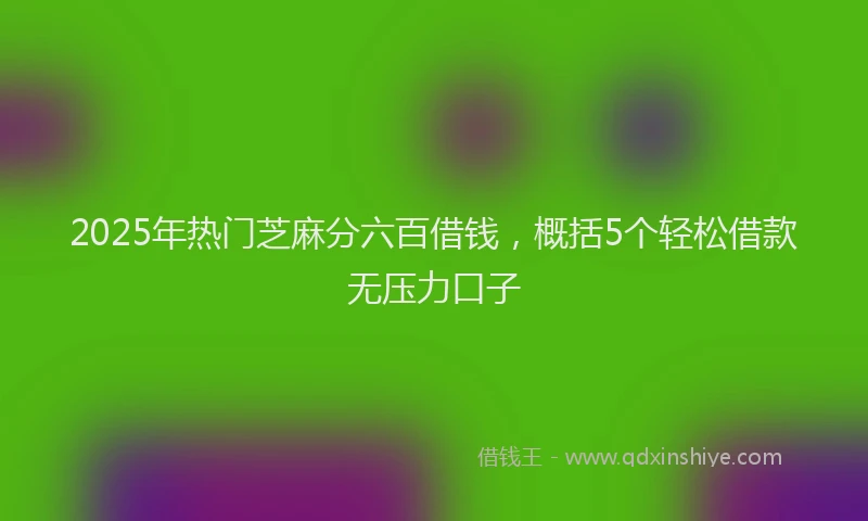 2025年热门芝麻分六百借钱，概括5个轻松借款无压力口子