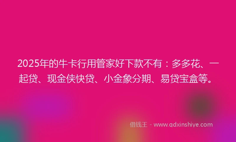 2025年的牛卡行用管家好下款不有：多多花、一起贷、现金侠快贷、小金象分期、易贷宝盒等。