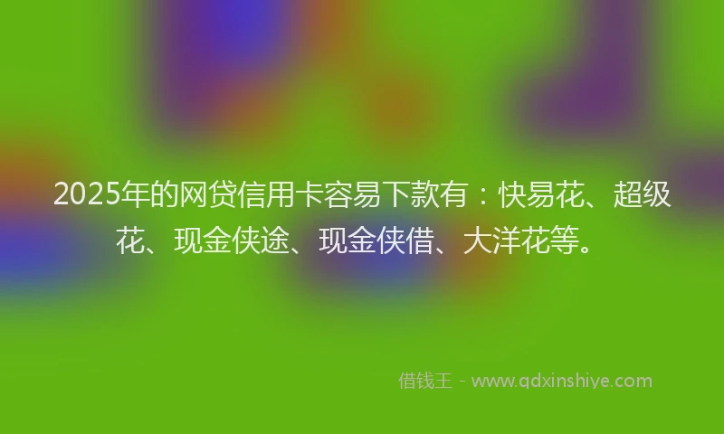2025年的网贷信用卡容易下款有：快易花、超级花、现金侠途、现金侠借、大洋花等。