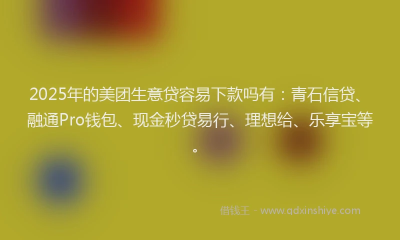 2025年的美团生意贷容易下款吗有：青石信贷、融通Pro钱包、现金秒贷易行、理想给、乐享宝等。