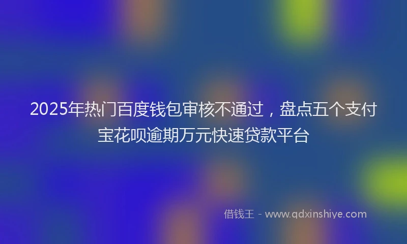 2025年热门百度钱包审核不通过，盘点五个支付宝花呗逾期万元快速贷款平台