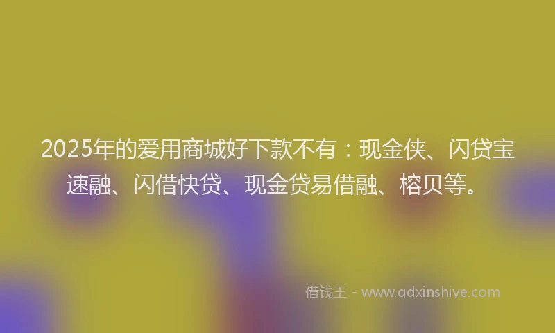 2025年的爱用商城好下款不有：现金侠、闪贷宝速融、闪借快贷、现金贷易借融、榕贝等。