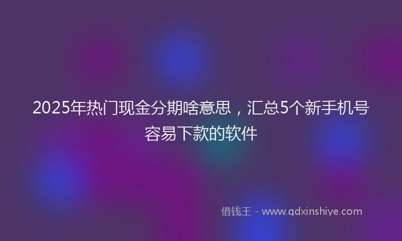 2025年热门现金分期啥意思，汇总5个新手机号容易下款的软件