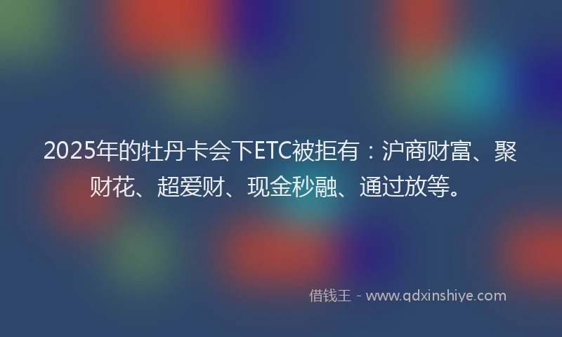 2025年的牡丹卡会下ETC被拒有：沪商财富、聚财花、超爱财、现金秒融、通过放等。