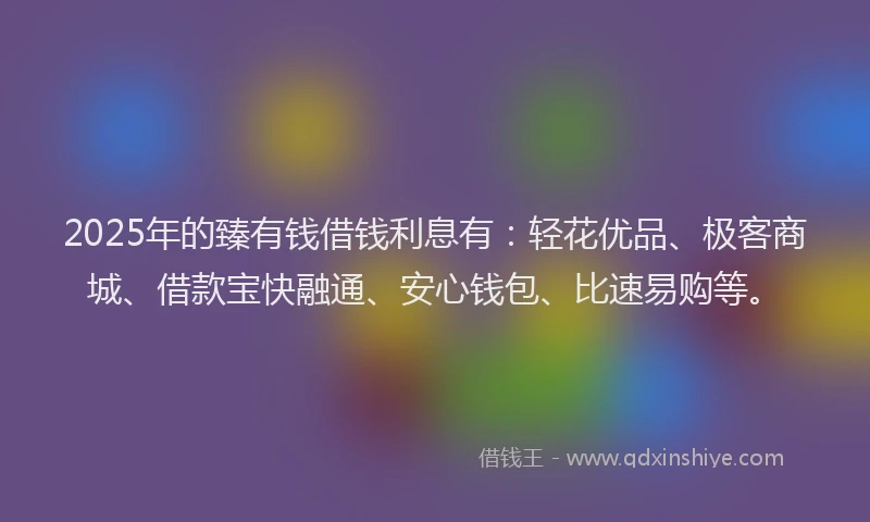 2025年的臻有钱借钱利息有:轻花优品、极客商城、借款宝快融通、安心钱包、比速易购等。