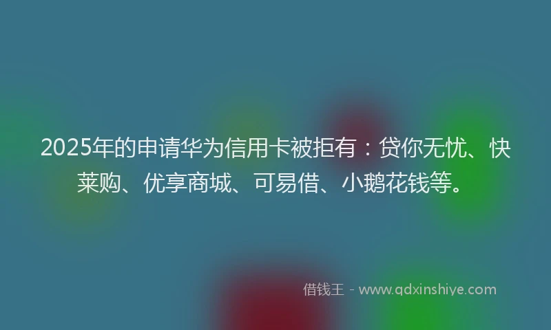 2025年的申请华为信用卡被拒有：贷你无忧、快莱购、优享商城、可易借、小鹅花钱等。