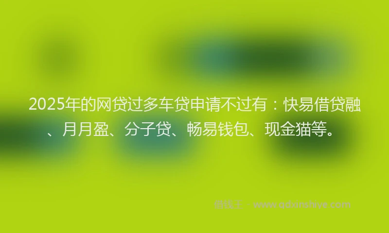 2025年的网贷过多车贷申请不过有：快易借贷融、月月盈、分子贷、畅易钱包、现金猫等。
