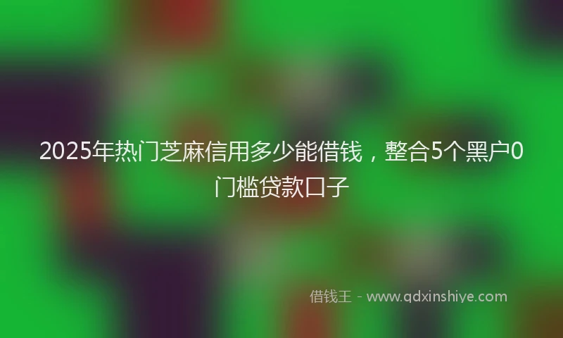 2025年热门芝麻信用多少能借钱，整合5个黑户0门槛贷款口子