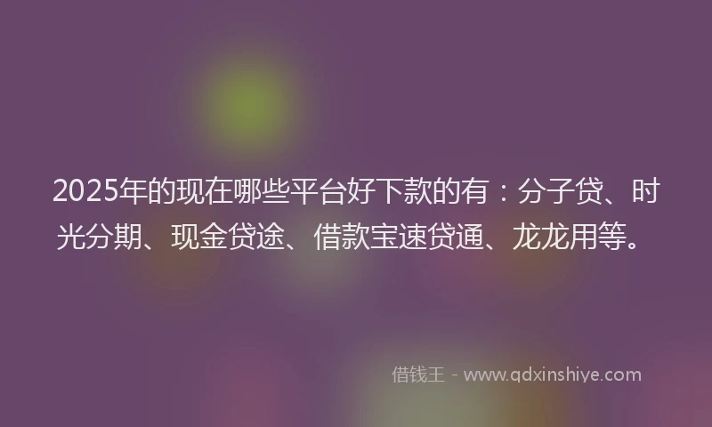 2025年的现在哪些平台好下款的有：分子贷、时光分期、现金贷途、借款宝速贷通、龙龙用等。
