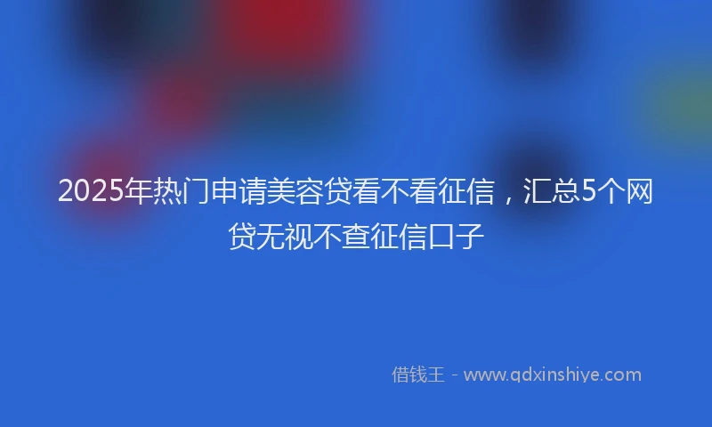 2025年热门申请美容贷看不看征信，汇总5个网贷无视不查征信口子