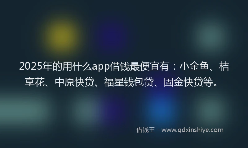2025年的用什么app借钱最便宜有：小金鱼、桔享花、中原快贷、福星钱包贷、固金快贷等。