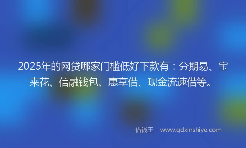 2025年的网贷哪家门槛低好下款有：分期易、宝来花、信融钱包、惠享借、现金流速借等。