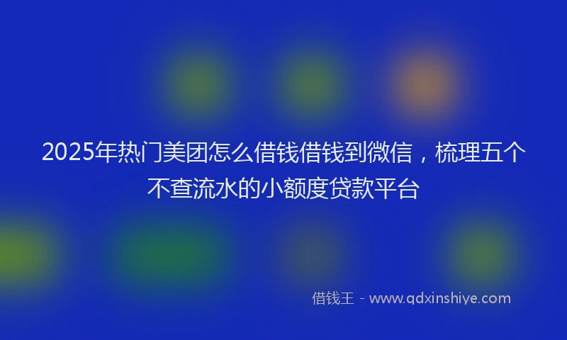2025年热门美团怎么借钱借钱到微信，梳理五个不查流水的小额度贷款平台