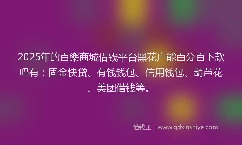 2025年的百樂商城借钱平台黑花户能百分百下款吗有：固金快贷、有钱钱包、信用钱包、葫芦花、美团借钱等。