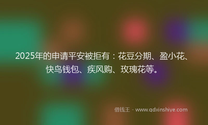 2025年的申请平安被拒有：花豆分期、盈小花、快鸟钱包、疾风购、玫瑰花等。