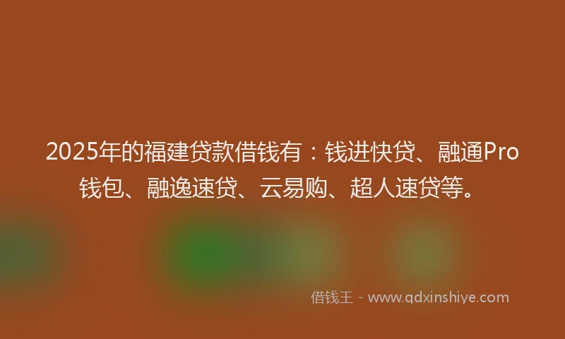 2025年的福建贷款借钱有：钱进快贷、融通Pro钱包、融逸速贷、云易购、超人速贷等。